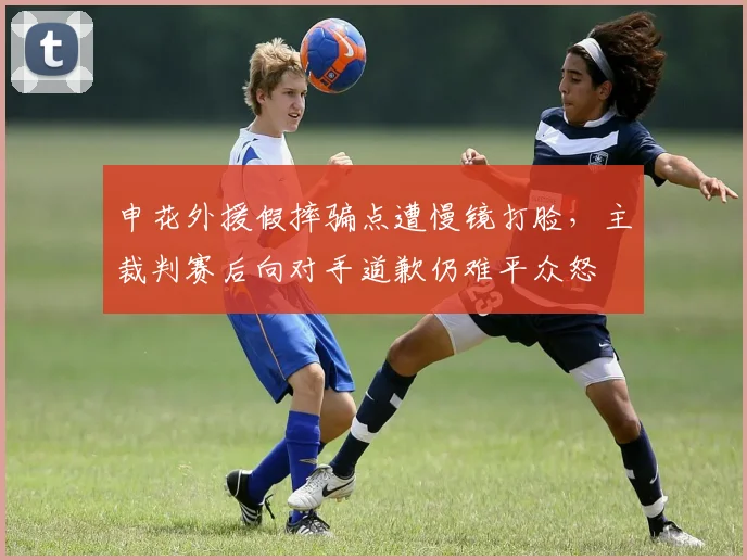 申花外援假摔骗点遭慢镜打脸，主裁判赛后向对手道歉仍难平众怒