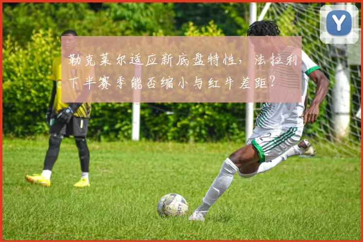 勒克莱尔适应新底盘特性，法拉利下半赛季能否缩小与红牛差距？
