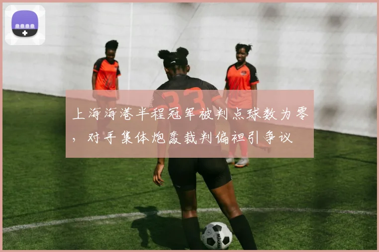 上海海港半程冠军被判点球数为零，对手集体炮轰裁判偏袒引争议