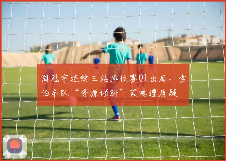 周冠宇连续三站排位赛Q1出局，索伯车队“资源倾斜”策略遭质疑