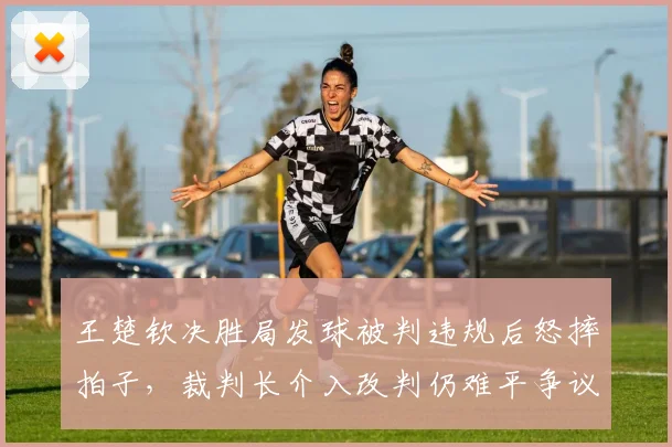 王楚钦决胜局发球被判违规后怒摔拍子，裁判长介入改判仍难平争议