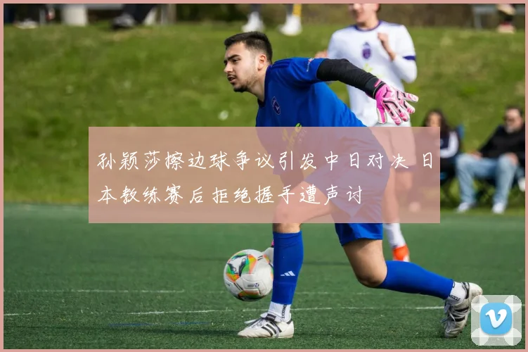 孙颖莎擦边球争议引发中日对决 日本教练赛后拒绝握手遭声讨