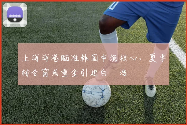 上海海港瞄准韩国中场核心，夏季转会窗或重金引进白昇浩